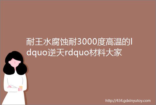 耐王水腐蚀耐3000度高温的ldquo逆天rdquo材料大家都关注这18个问题