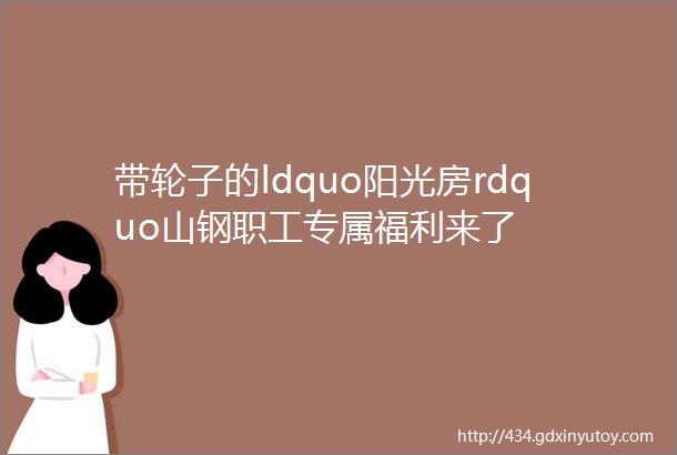 带轮子的ldquo阳光房rdquo山钢职工专属福利来了