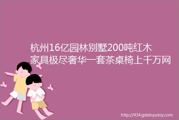 杭州16亿园林别墅200吨红木家具极尽奢华一套茶桌椅上千万网友这价格值了