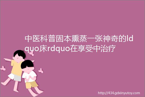 中医科普固本熏蒸一张神奇的ldquo床rdquo在享受中治疗