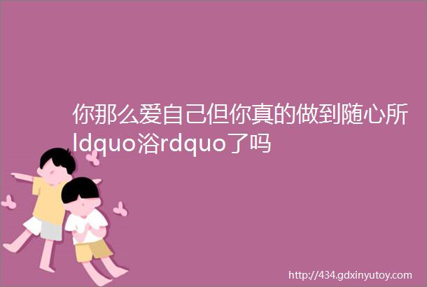 你那么爱自己但你真的做到随心所ldquo浴rdquo了吗