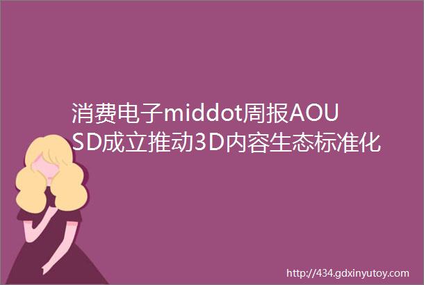 消费电子middot周报AOUSD成立推动3D内容生态标准化加速空间计算应用构建