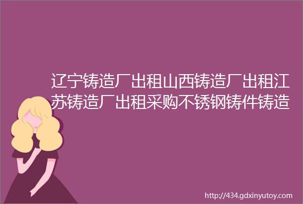 辽宁铸造厂出租山西铸造厂出租江苏铸造厂出租采购不锈钢铸件铸造企业求职招聘厂房设备转让信息