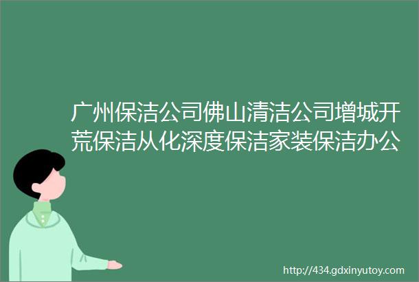 广州保洁公司佛山清洁公司增城开荒保洁从化深度保洁家装保洁办公室地毯清洗玻璃除胶地砖除胶租房深度清洁大理石除锈