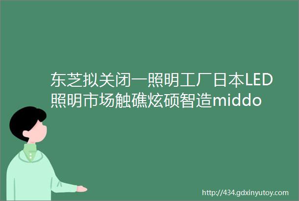 东芝拟关闭一照明工厂日本LED照明市场触礁炫硕智造middot市场