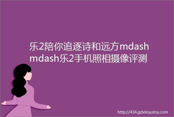 乐2陪你追逐诗和远方mdashmdash乐2手机照相摄像评测