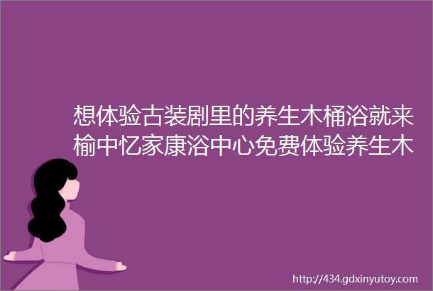 想体验古装剧里的养生木桶浴就来榆中忆家康浴中心免费体验养生木桶浴