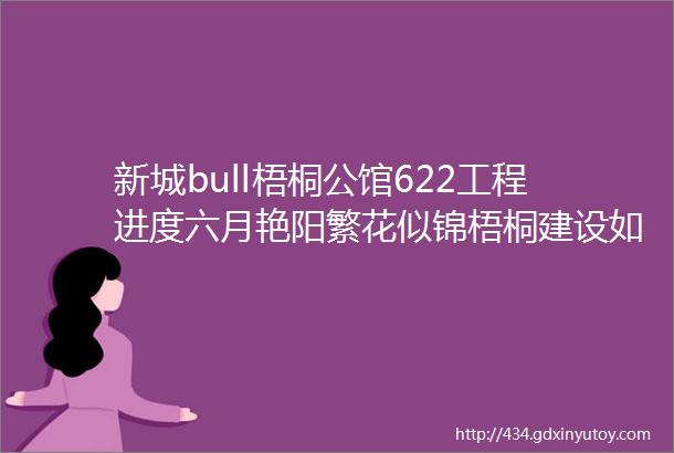 新城bull梧桐公馆622工程进度六月艳阳繁花似锦梧桐建设如火如荼