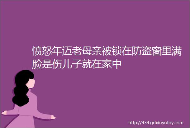 愤怒年迈老母亲被锁在防盗窗里满脸是伤儿子就在家中