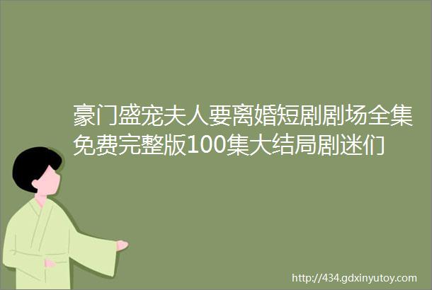 豪门盛宠夫人要离婚短剧剧场全集免费完整版100集大结局剧迷们不容错过