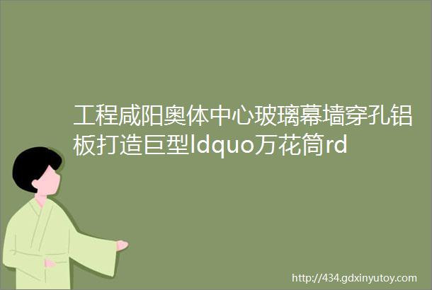 工程咸阳奥体中心玻璃幕墙穿孔铝板打造巨型ldquo万花筒rdquo