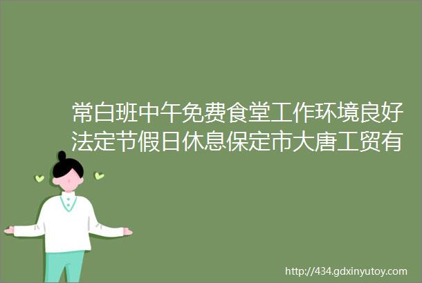 常白班中午免费食堂工作环境良好法定节假日休息保定市大唐工贸有限公司招聘保定招聘网23招聘信息汇总1