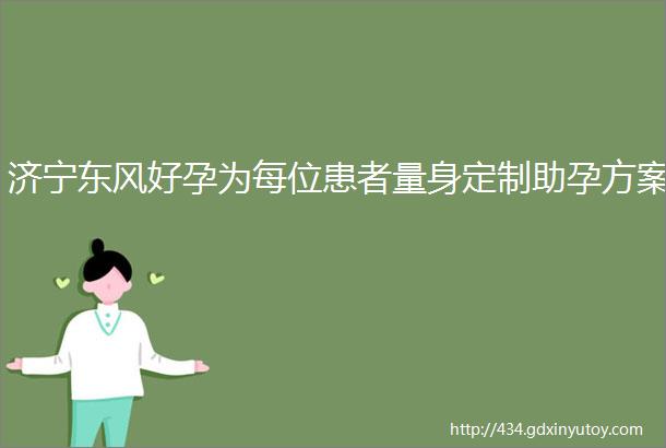 济宁东风好孕为每位患者量身定制助孕方案