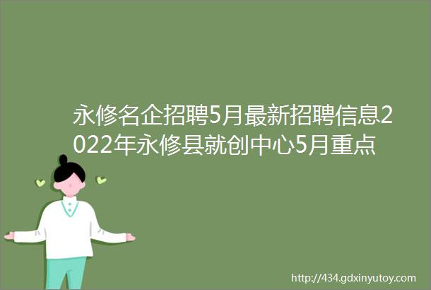 永修名企招聘5月最新招聘信息2022年永修县就创中心5月重点推荐企业招聘信息汇总一