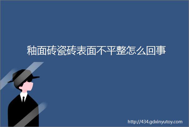 釉面砖瓷砖表面不平整怎么回事