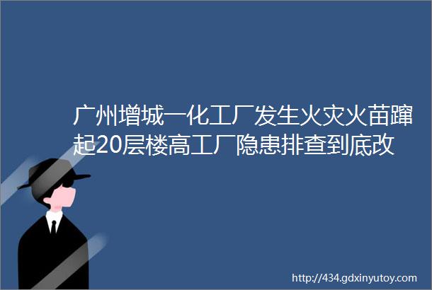 广州增城一化工厂发生火灾火苗蹿起20层楼高工厂隐患排查到底改如何做