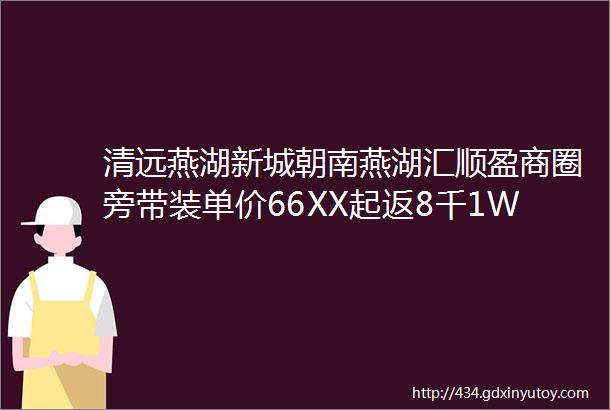 清远燕湖新城朝南燕湖汇顺盈商圈旁带装单价66XX起返8千1W家门口四馆一中心户型四开间朝南带豪妆送衣柜鞋柜