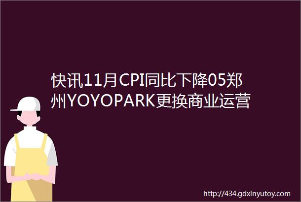 快讯11月CPI同比下降05郑州YOYOPARK更换商业运营方喜茶美国首店开业赵一鸣零食研究所广州开业