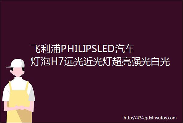 飞利浦PHILIPSLED汽车灯泡H7远光近光灯超亮强光白光