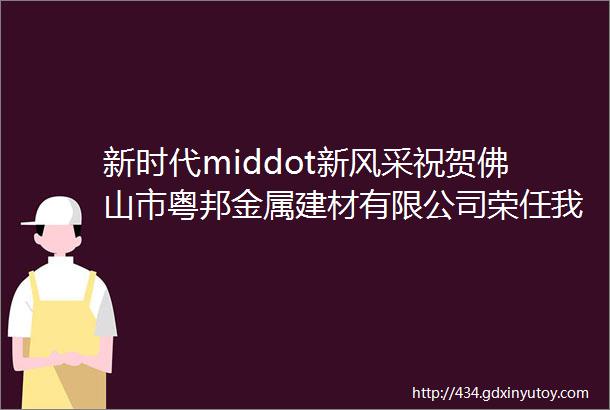 新时代middot新风采祝贺佛山市粤邦金属建材有限公司荣任我会副会长单位