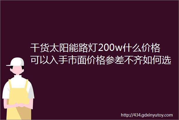 干货太阳能路灯200w什么价格可以入手市面价格参差不齐如何选择合适的太阳能路灯