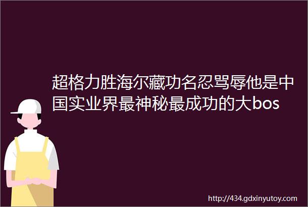 超格力胜海尔藏功名忍骂辱他是中国实业界最神秘最成功的大boss