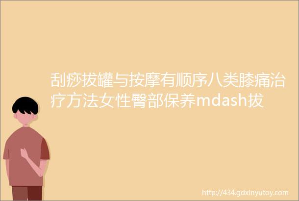 刮痧拔罐与按摩有顺序八类膝痛治疗方法女性臀部保养mdash拔罐流行感冒拔罐治疗中医拔罐改善胃肠胀气