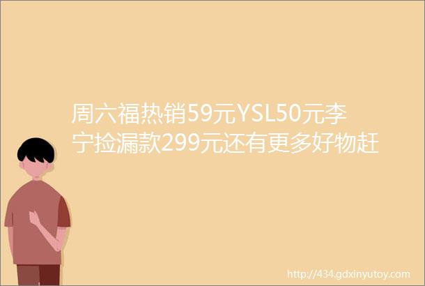 周六福热销59元YSL50元李宁捡漏款299元还有更多好物赶紧薅呀