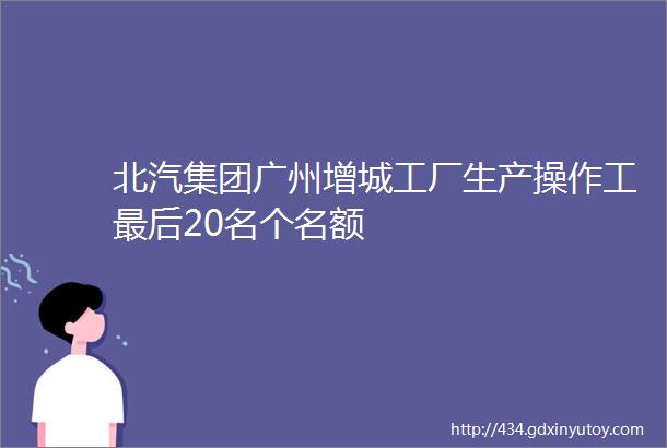 北汽集团广州增城工厂生产操作工最后20名个名额