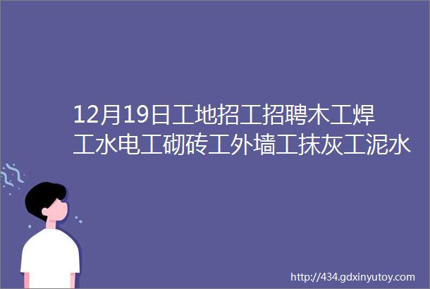 12月19日工地招工招聘木工焊工水电工砌砖工外墙工抹灰工泥水工小工等等