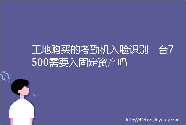 工地购买的考勤机入脸识别一台7500需要入固定资产吗