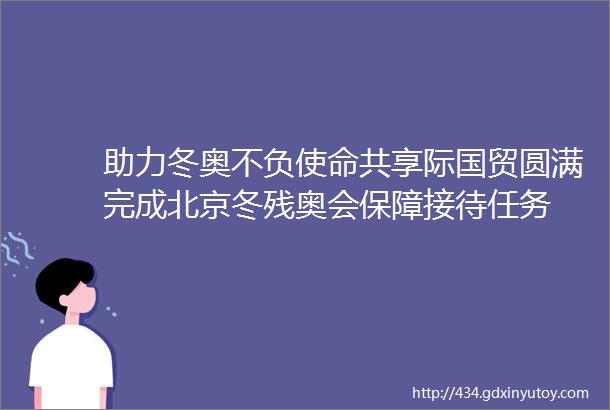 助力冬奥不负使命共享际国贸圆满完成北京冬残奥会保障接待任务