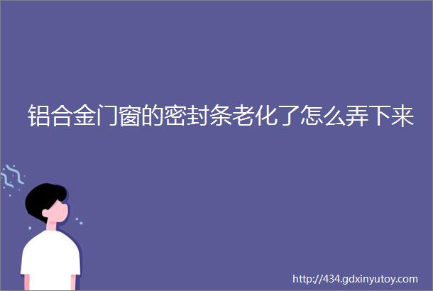 铝合金门窗的密封条老化了怎么弄下来