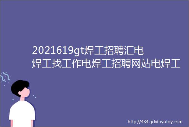 2021619gt焊工招聘汇电焊工找工作电焊工招聘网站电焊工招聘电焊工招聘网焊工招聘信息电焊工招聘群焊工焊工