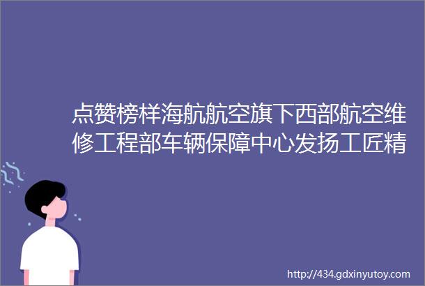 点赞榜样海航航空旗下西部航空维修工程部车辆保障中心发扬工匠精神主动赢得先机