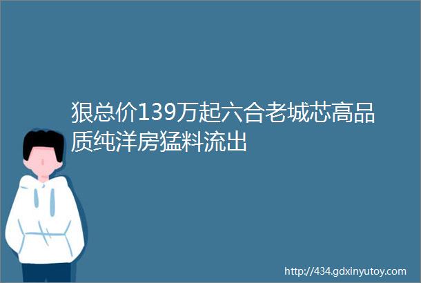 狠总价139万起六合老城芯高品质纯洋房猛料流出