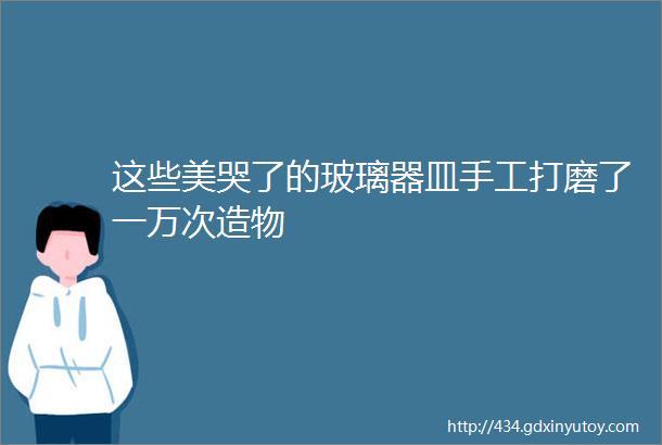 这些美哭了的玻璃器皿手工打磨了一万次造物