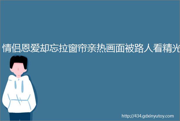 情侣恩爱却忘拉窗帘亲热画面被路人看精光