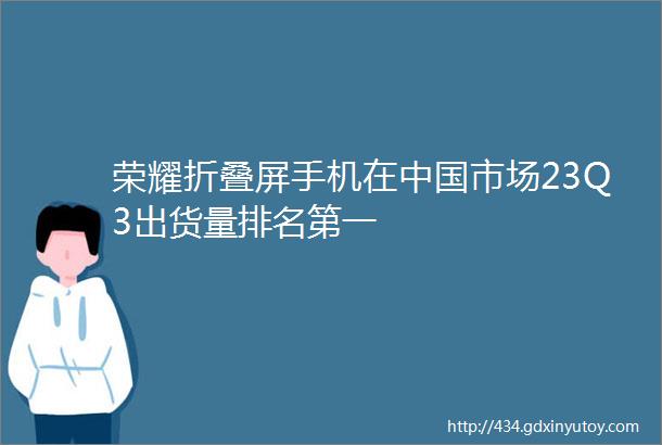 荣耀折叠屏手机在中国市场23Q3出货量排名第一