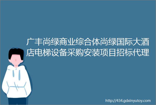 广丰尚绿商业综合体尚绿国际大酒店电梯设备采购安装项目招标代理服务招标结果公示