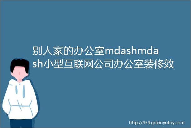 别人家的办公室mdashmdash小型互联网公司办公室装修效果图