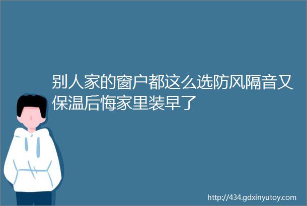 别人家的窗户都这么选防风隔音又保温后悔家里装早了