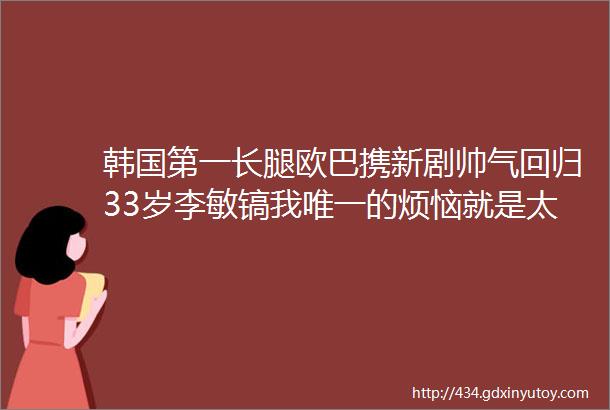 韩国第一长腿欧巴携新剧帅气回归33岁李敏镐我唯一的烦恼就是太帅了