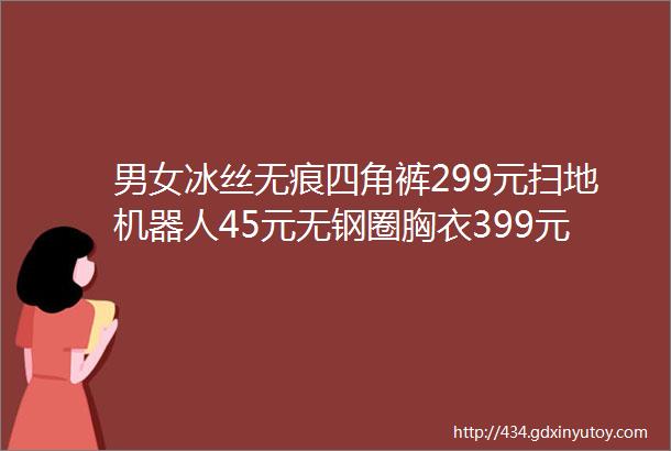 男女冰丝无痕四角裤299元扫地机器人45元无钢圈胸衣399元接吻神器19元