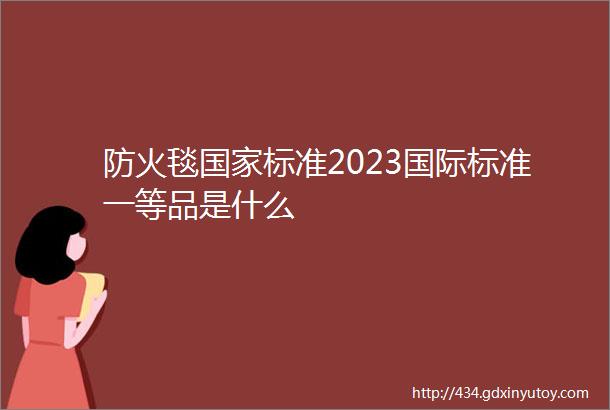 防火毯国家标准2023国际标准一等品是什么