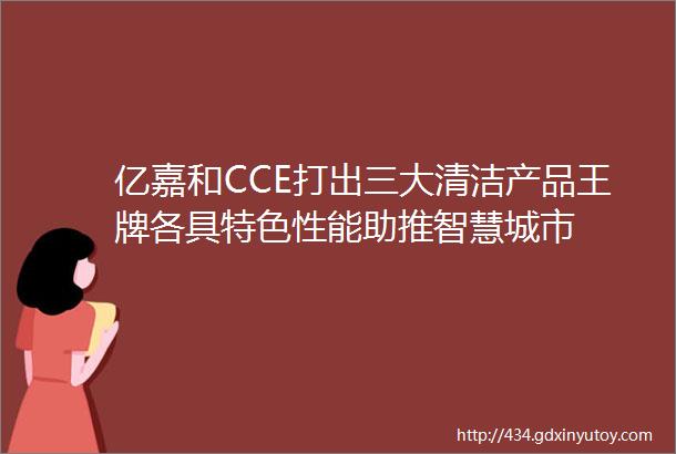 亿嘉和CCE打出三大清洁产品王牌各具特色性能助推智慧城市