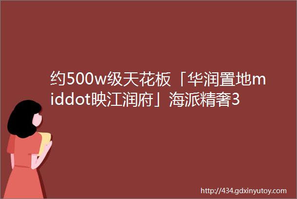 约500w级天花板「华润置地middot映江润府」海派精奢30住宅颜值与实力并存即将取证入市