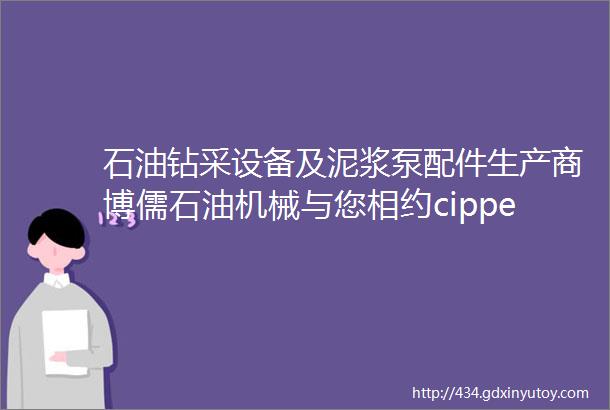 石油钻采设备及泥浆泵配件生产商博儒石油机械与您相约cippe2022北京石油展