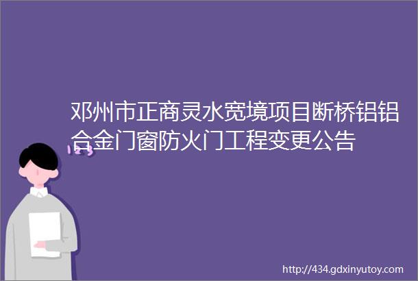 邓州市正商灵水宽境项目断桥铝铝合金门窗防火门工程变更公告