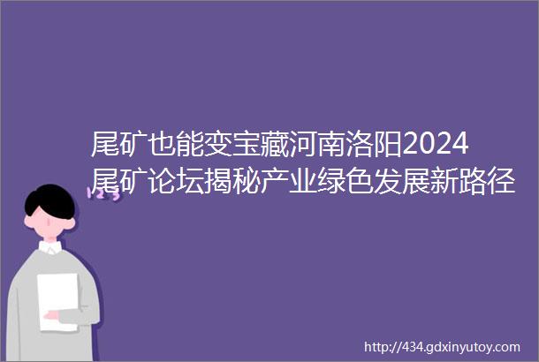 尾矿也能变宝藏河南洛阳2024尾矿论坛揭秘产业绿色发展新路径